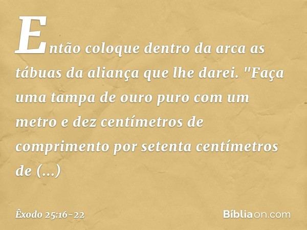 Então coloque dentro da arca as tábuas da aliança que lhe darei. "Faça uma tampa de ouro puro com um metro e dez centímetros de comprimento por setenta centímet