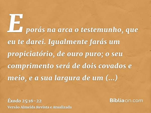 E porás na arca o testemunho, que eu te darei.Igualmente farás um propiciatório, de ouro puro; o seu comprimento será de dois covados e meio, e a sua largura de