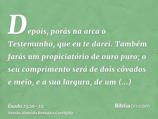 Depois, porás na arca o Testemunho, que eu te darei.Também farás um propiciatório de ouro puro; o seu comprimento será de dois côvados e meio, e a sua largura, 