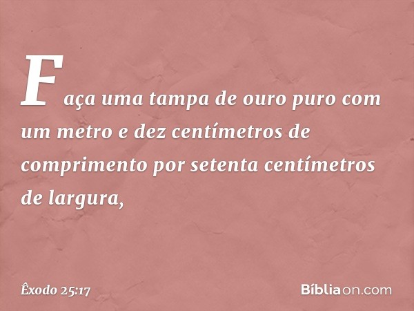 "Faça uma tampa de ouro puro com um metro e dez centímetros de comprimento por setenta centímetros de largura, -- Êxodo 25:17