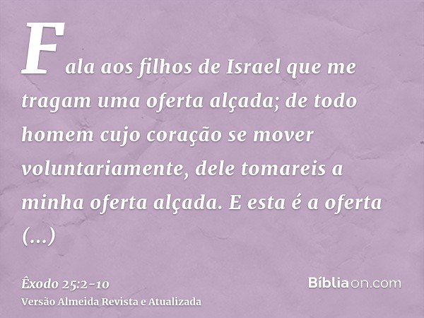 Fala aos filhos de Israel que me tragam uma oferta alçada; de todo homem cujo coração se mover voluntariamente, dele tomareis a minha oferta alçada.E esta é a o