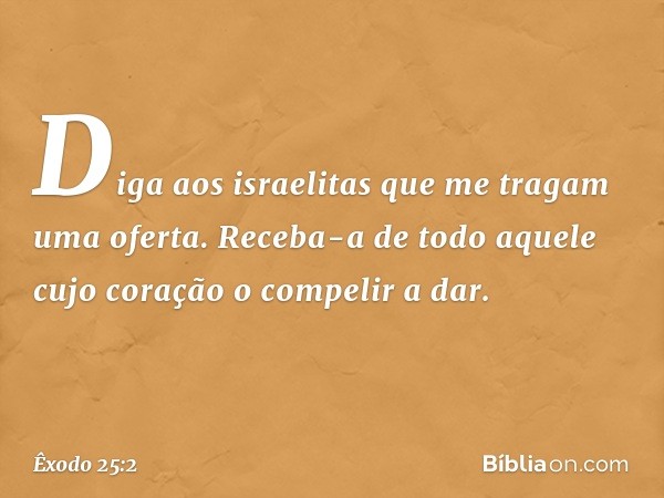 "Diga aos israelitas que me tragam uma oferta. Receba-a de todo aquele cujo coração o compelir a dar. -- Êxodo 25:2