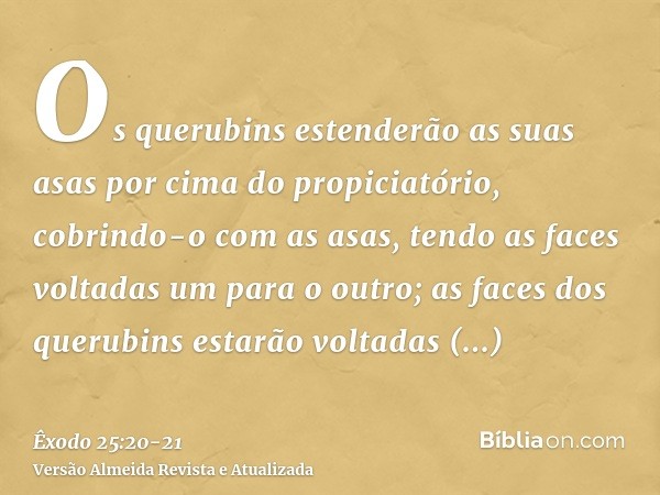 Os querubins estenderão as suas asas por cima do propiciatório, cobrindo-o com as asas, tendo as faces voltadas um para o outro; as faces dos querubins estarão
