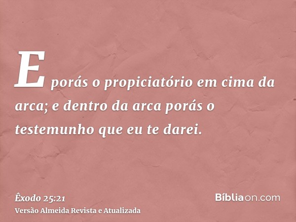 E porás o propiciatório em cima da arca; e dentro da arca porás o testemunho que eu te darei.