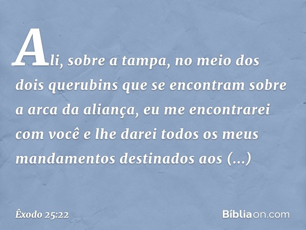 Ali, sobre a tampa, no meio dos dois querubins que se encontram sobre a arca da aliança, eu me encontrarei com você e lhe darei todos os meus mandamentos destin