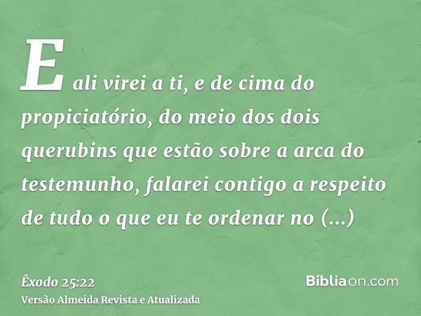 E ali virei a ti, e de cima do propiciatório, do meio dos dois querubins que estão sobre a arca do testemunho, falarei contigo a respeito de tudo o que eu te or