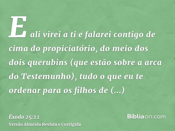E ali virei a ti e falarei contigo de cima do propiciatório, do meio dos dois querubins (que estão sobre a arca do Testemunho), tudo o que eu te ordenar para os