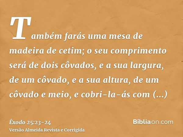 Também farás uma mesa de madeira de cetim; o seu comprimento será de dois côvados, e a sua largura, de um côvado, e a sua altura, de um côvado e meio,e cobri-la