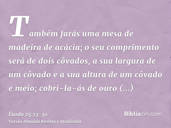 Também farás uma mesa de madeira de acácia; o seu comprimento será de dois côvados, a sua largura de um côvado e a sua altura de um côvado e meio;cobri-la-ás de