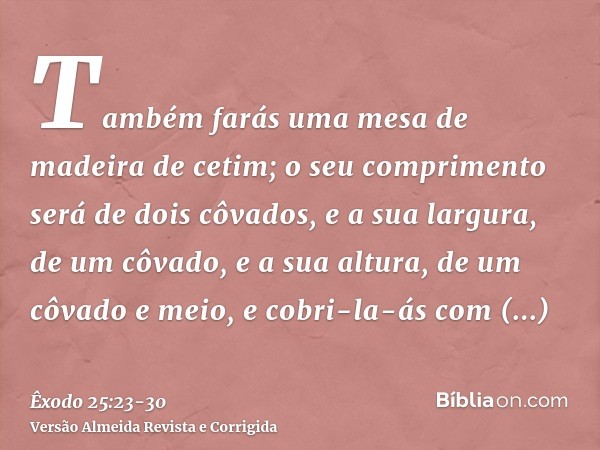 Também farás uma mesa de madeira de cetim; o seu comprimento será de dois côvados, e a sua largura, de um côvado, e a sua altura, de um côvado e meio,e cobri-la