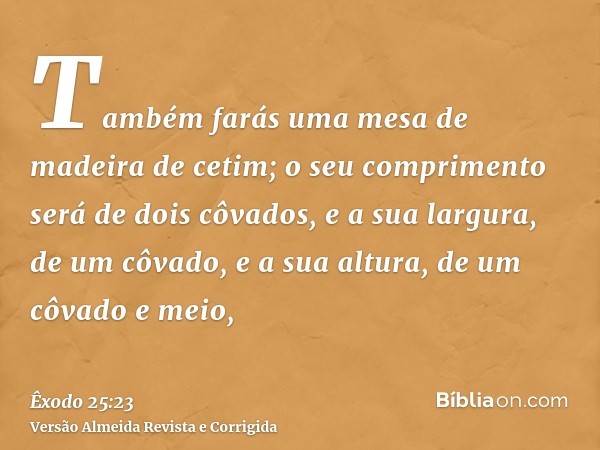 Também farás uma mesa de madeira de cetim; o seu comprimento será de dois côvados, e a sua largura, de um côvado, e a sua altura, de um côvado e meio,