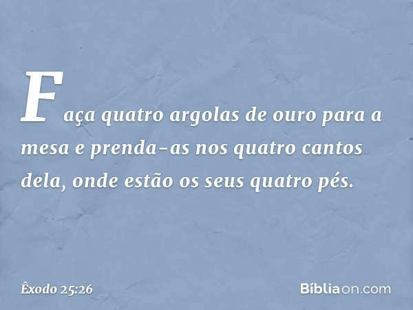 Faça quatro argolas de ouro para a mesa e prenda-as nos quatro cantos dela, onde estão os seus quatro pés. -- Êxodo 25:26