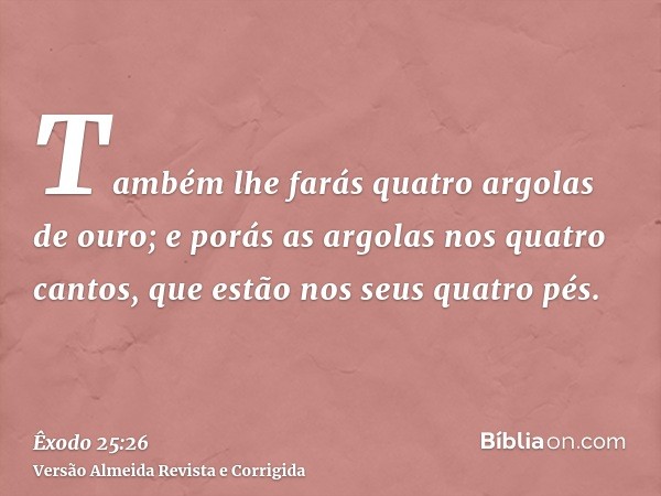 Também lhe farás quatro argolas de ouro; e porás as argolas nos quatro cantos, que estão nos seus quatro pés.