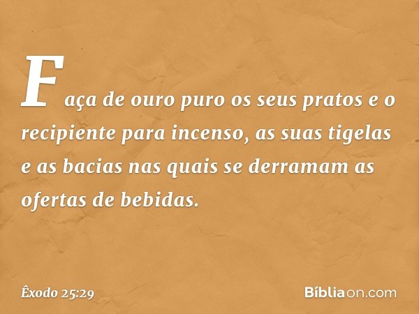 Faça de ouro puro os seus pratos e o recipiente para incenso, as suas tigelas e as bacias nas quais se derramam as ofertas de bebidas. -- Êxodo 25:29