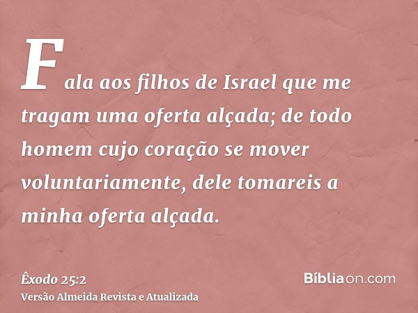 Fala aos filhos de Israel que me tragam uma oferta alçada; de todo homem cujo coração se mover voluntariamente, dele tomareis a minha oferta alçada.