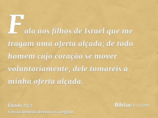 Fala aos filhos de Israel que me tragam uma oferta alçada; de todo homem cujo coração se mover voluntariamente, dele tomareis a minha oferta alçada.