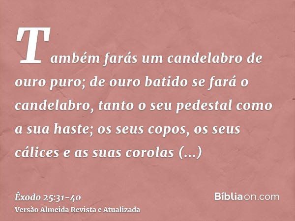 Também farás um candelabro de ouro puro; de ouro batido se fará o candelabro, tanto o seu pedestal como a sua haste; os seus copos, os seus cálices e as suas co