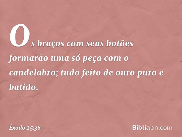 Os braços com seus botões formarão uma só peça com o candelabro; tudo feito de ouro puro e batido. -- Êxodo 25:36