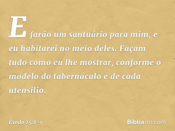 "E farão um santuário para mim, e eu habitarei no meio deles. Façam tudo como eu lhe mostrar, conforme o modelo do tabernáculo e de cada utensílio. -- Êxodo 25: