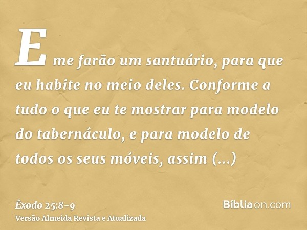 E me farão um santuário, para que eu habite no meio deles.Conforme a tudo o que eu te mostrar para modelo do tabernáculo, e para modelo de todos os seus móveis,