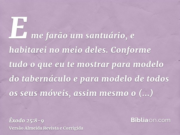 E me farão um santuário, e habitarei no meio deles.Conforme tudo o que eu te mostrar para modelo do tabernáculo e para modelo de todos os seus móveis, assim mes