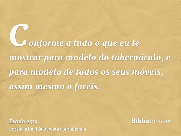 Conforme a tudo o que eu te mostrar para modelo do tabernáculo, e para modelo de todos os seus móveis, assim mesmo o fareis.