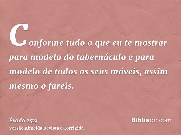Conforme tudo o que eu te mostrar para modelo do tabernáculo e para modelo de todos os seus móveis, assim mesmo o fareis.
