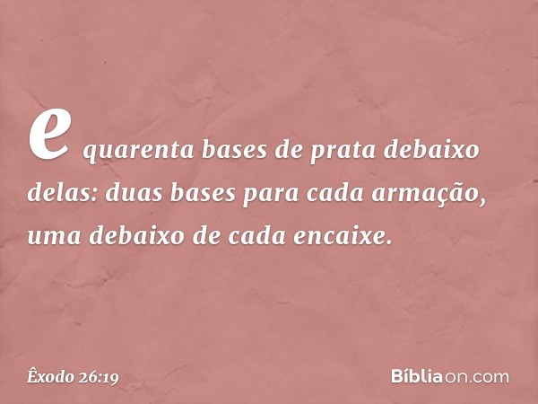 e quarenta bases de prata debaixo delas: duas bases para cada armação, uma deba­ixo de cada encaixe. -- Êxodo 26:19