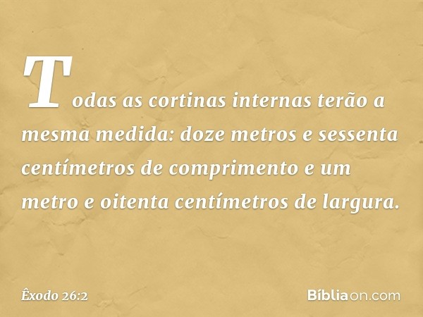 Todas as cortinas internas terão a mesma medida: doze metros e sessenta centímetros de comprimento e um metro e oi­tenta centímetros de largura. -- Êxodo 26:2