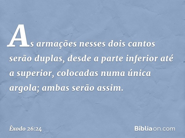 As armações nesses dois cantos serão duplas, desde a parte inferior até a superior, colocadas numa única argola; ambas serão assim. -- Êxodo 26:24