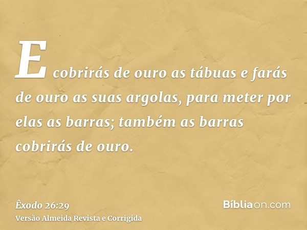 E cobrirás de ouro as tábuas e farás de ouro as suas argolas, para meter por elas as barras; também as barras cobrirás de ouro.