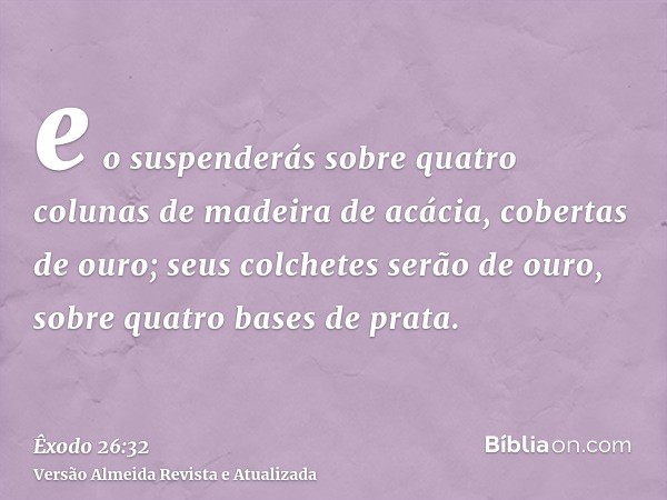 e o suspenderás sobre quatro colunas de madeira de acácia, cobertas de ouro; seus colchetes serão de ouro, sobre quatro bases de prata.