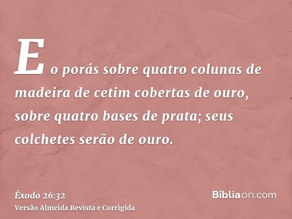 E o porás sobre quatro colunas de madeira de cetim cobertas de ouro, sobre quatro bases de prata; seus colchetes serão de ouro.
