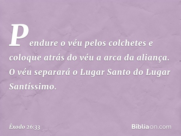 Pen­dure o véu pelos colchetes e coloque atrás do véu a arca da aliança. O véu separará o Lugar Santo do Lugar Santíssimo. -- Êxodo 26:33