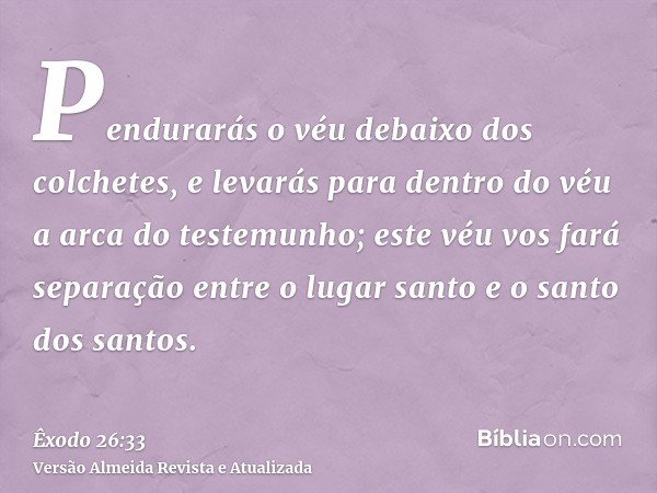 Pendurarás o véu debaixo dos colchetes, e levarás para dentro do véu a arca do testemunho; este véu vos fará separação entre o lugar santo e o santo dos santos.