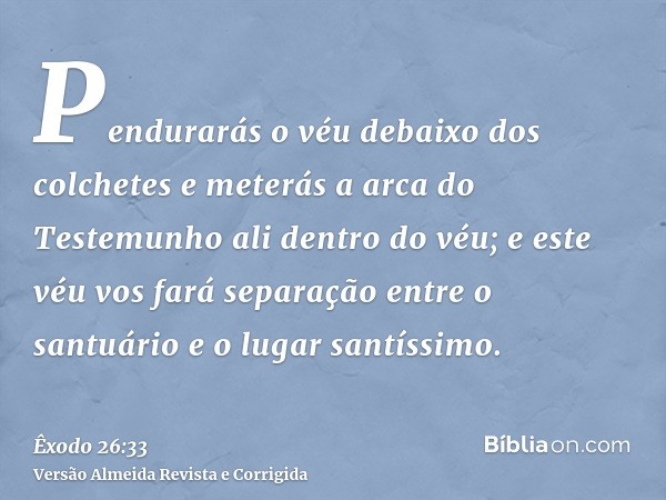 Pendurarás o véu debaixo dos colchetes e meterás a arca do Testemunho ali dentro do véu; e este véu vos fará separação entre o santuário e o lugar santíssimo.