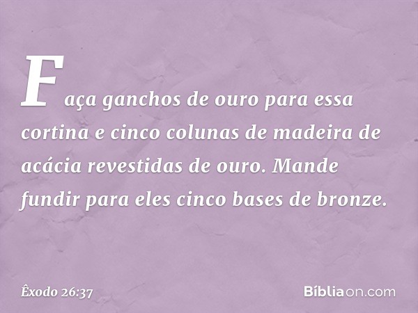 Faça ganchos de ouro para essa cortina e cinco colu­nas de madeira de acácia revestidas de ouro. Mande fundir para eles cinco bases de bronze. -- Êxodo 26:37