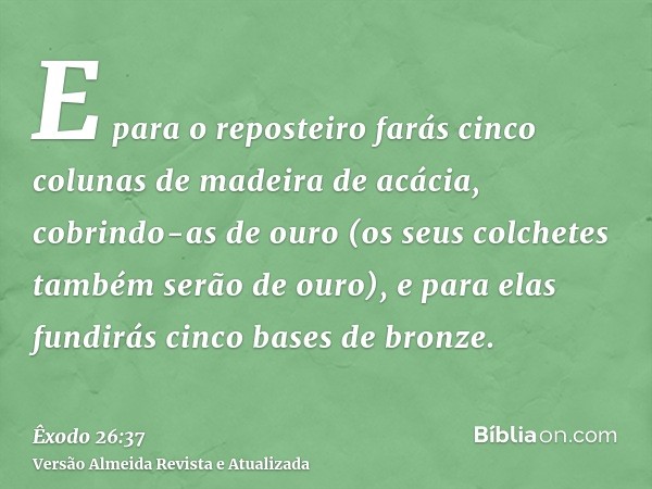 E para o reposteiro farás cinco colunas de madeira de acácia, cobrindo-as de ouro (os seus colchetes também serão de ouro), e para elas fundirás cinco bases de 