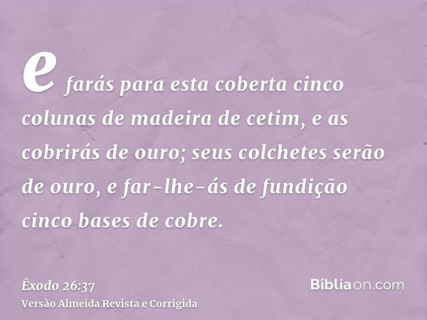 e farás para esta coberta cinco colunas de madeira de cetim, e as cobrirás de ouro; seus colchetes serão de ouro, e far-lhe-ás de fundição cinco bases de cobre.