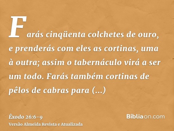 Farás cinqüenta colchetes de ouro, e prenderás com eles as cortinas, uma à outra; assim o tabernáculo virá a ser um todo.Farás também cortinas de pêlos de cabra
