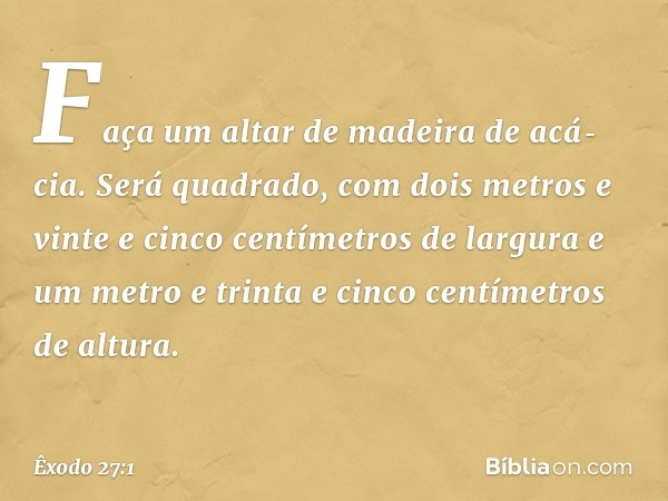 "Faça um altar de madeira de acá­cia. Será quadrado, com dois metros e vinte e cinco centímetros de largura e um metro e trinta e cinco centímetros de altura. -