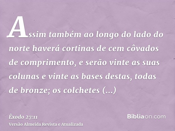 Assim também ao longo do lado do norte haverá cortinas de cem côvados de comprimento, e serão vinte as suas colunas e vinte as bases destas, todas de bronze; os