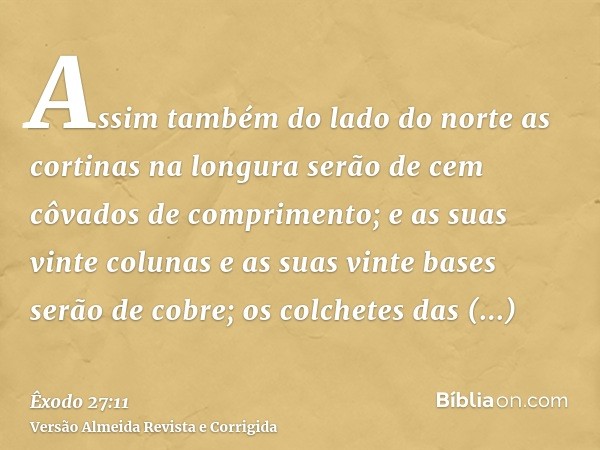 Assim também do lado do norte as cortinas na longura serão de cem côvados de comprimento; e as suas vinte colunas e as suas vinte bases serão de cobre; os colch