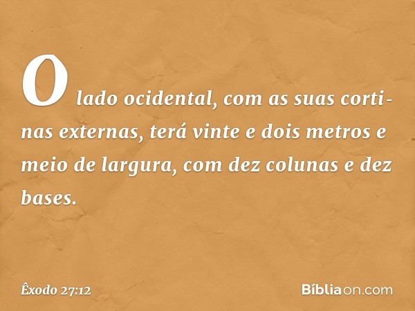 "O lado ocidental, com as suas corti­nas externas, terá vinte e dois metros e meio de largura, com dez colunas e dez bases. -- Êxodo 27:12