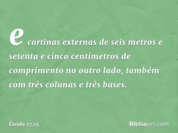 e cortinas externas de seis metros e setenta e cinco centí­metros de comprimento no outro lado, também com três colunas e três bases. -- Êxodo 27:15