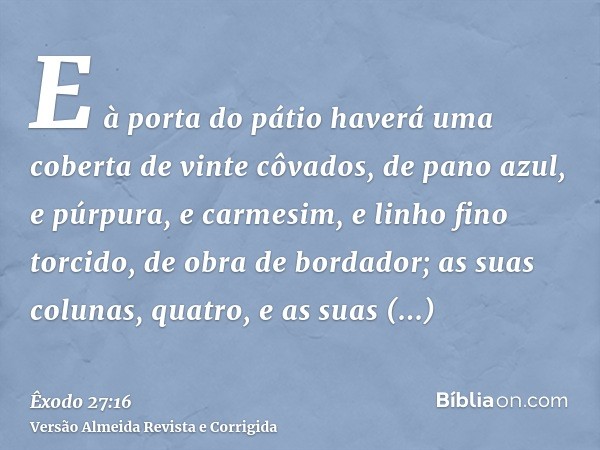 E à porta do pátio haverá uma coberta de vinte côvados, de pano azul, e púrpura, e carmesim, e linho fino torcido, de obra de bordador; as suas colunas, quatro,