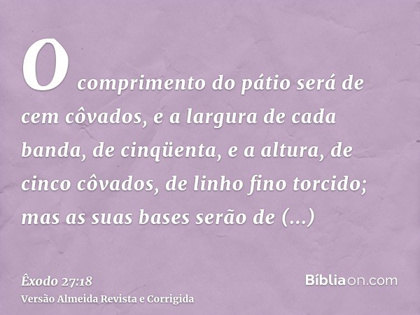 O comprimento do pátio será de cem côvados, e a largura de cada banda, de cinqüenta, e a altura, de cinco côvados, de linho fino torcido; mas as suas bases serã