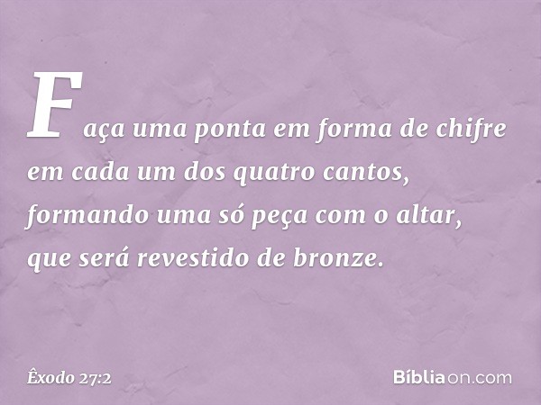 Faça uma ponta em forma de chifre em cada um dos quatro can­tos, formando uma só peça com o altar, que será revestido de bronze. -- Êxodo 27:2