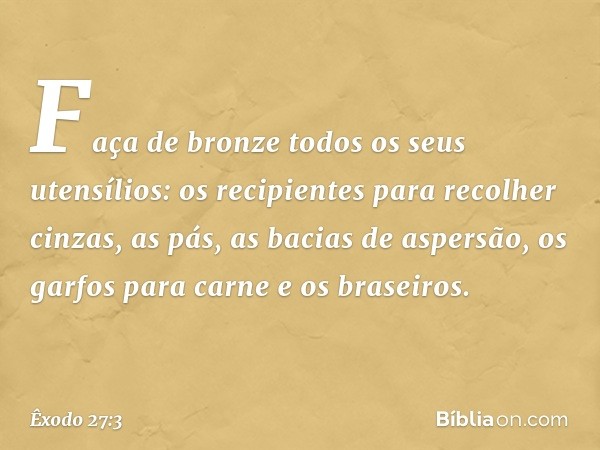 Faça de bronze todos os seus utensílios: os recipientes para recolher cinzas, as pás, as bacias de aspersão, os garfos para carne e os braseiros. -- Êxodo 27:3