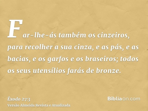 Far-lhe-ás também os cinzeiros, para recolher a sua cinza, e as pás, e as bacias, e os garfos e os braseiros; todos os seus utensílios farás de bronze.